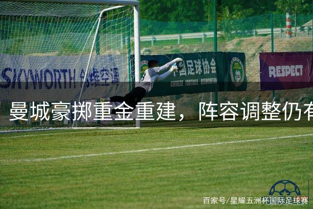 曼城豪掷重金重建，阵容调整仍有隐忧